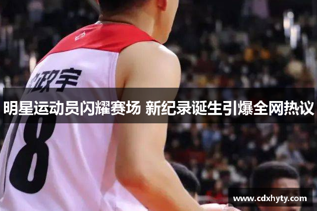 明星运动员闪耀赛场 新纪录诞生引爆全网热议