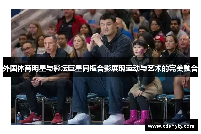 外国体育明星与影坛巨星同框合影展现运动与艺术的完美融合