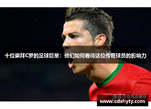 十位崇拜C罗的足球巨星：他们如何看待这位传奇球员的影响力